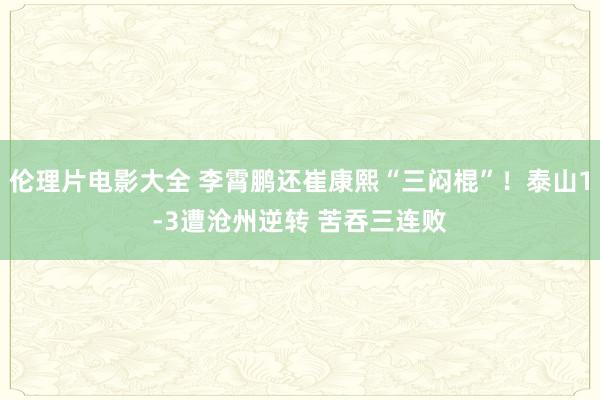 伦理片电影大全 李霄鹏还崔康熙“三闷棍”！泰山1-3遭沧州逆转 苦吞三连败