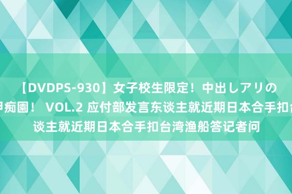 【DVDPS-930】女子校生限定！中出しアリの！腰フリダンス甲痴園！ VOL.2 应付部发言东谈主就近期日本合手扣台湾渔船答记者问