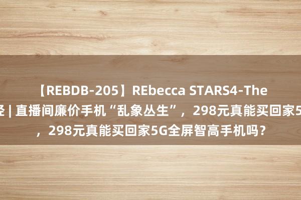 【REBDB-205】REbecca STARS4-The queens- 海量财经 | 直播间廉价手机“乱象丛生”，298元真能买回家5G全屏智高手机吗？