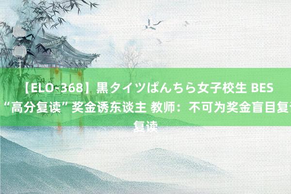 【ELO-368】黒タイツぱんちら女子校生 BEST “高分复读”奖金诱东谈主 教师：不可为奖金盲目复读