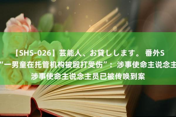 【SHS-026】芸能人、お貸しします。 番外SP 西安警方通报“一男童在托管机构被殴打受伤”：涉事使命主说念主员已被传唤到案