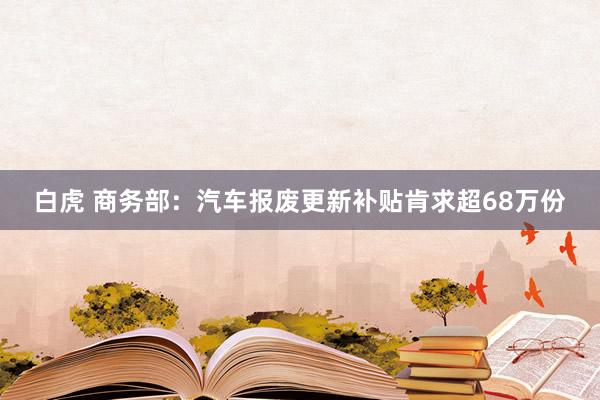 白虎 商务部：汽车报废更新补贴肯求超68万份