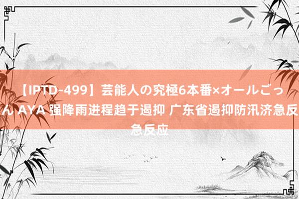 【IPTD-499】芸能人の究極6本番×オールごっくん AYA 强降雨进程趋于遏抑 广东省遏抑防汛济急反应