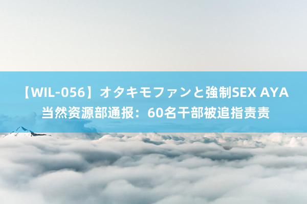 【WIL-056】オタキモファンと強制SEX AYA 当然资源部通报：60名干部被追指责责