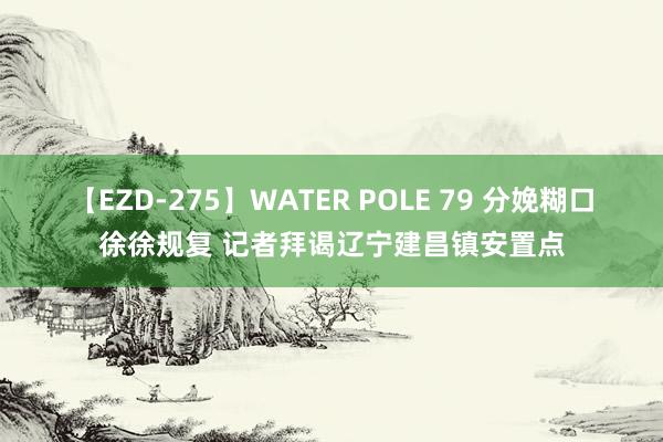 【EZD-275】WATER POLE 79 分娩糊口徐徐规复 记者拜谒辽宁建昌镇安置点