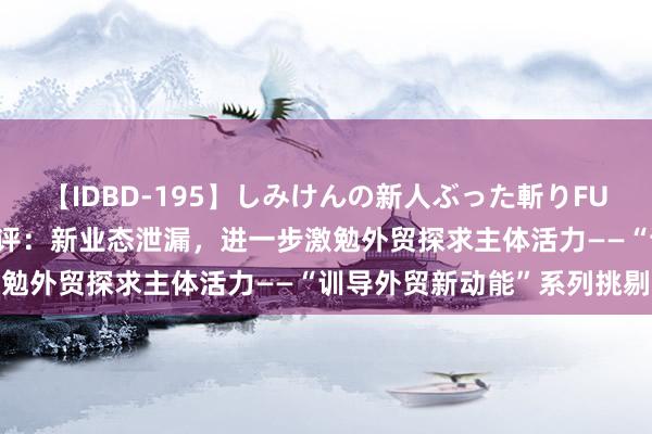 【IDBD-195】しみけんの新人ぶった斬りFUCK 6本番 东说念主民财评：新业态泄漏，进一步激勉外贸探求主体活力——“训导外贸新动能”系列挑剔②