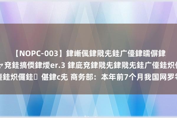 【NOPC-003】銉嶃偑銉戙兂銈广儓銉曘偋銉嗐偅銉冦偡銉ャ儫銉ャ兗銈搞偄銉燰er.3 銉庛兗銉戙兂銉戙兂銈广儓銈炽儸銈偡銉с兂 商务部：本年前7个月我国网罗零卖促进阔绰安然增长