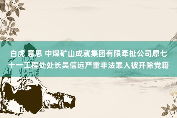 白虎 意思 中煤矿山成就集团有限牵扯公司原七十一工程处处长吴信远严重非法罪人被开除党籍