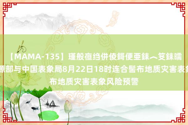 【MAMA-135】瑾般亱绉併倰鎶便亜銇︿笅銇曘亜 当然资源部与中国表象局8月22日18时连合髻布地质灾害表象风险预警