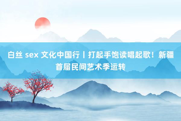 白丝 sex 文化中国行丨打起手饱读唱起歌！新疆首届民间艺术季运转