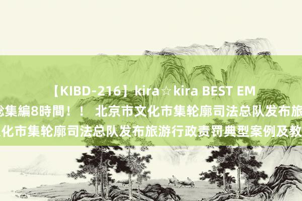 【KIBD-216】kira☆kira BEST EMIRI-中出し性交20発超え-総集編8時間！！ 北京市文化市集轮廓司法总队发布旅游行政责罚典型案例及教导