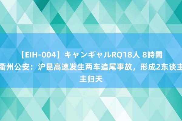 【EIH-004】キャンギャルRQ18人 8時間 浙江衢州公安：沪昆高速发生两车追尾事故，形成2东谈主归天