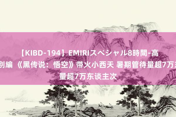 【KIBD-194】EMIRIスペシャル8時間-高画質-特別編 《黑传说：悟空》带火小西天 暑期管待量超7万东谈主次