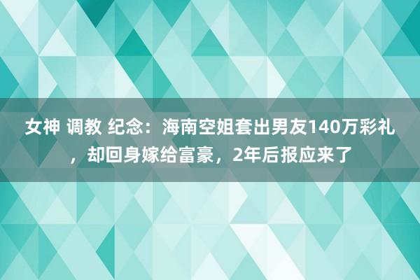 女神 调教 纪念：海南空姐套出男友140万彩礼，却回身嫁给富豪，2年后报应来了