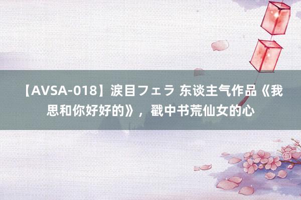 【AVSA-018】涙目フェラ 东谈主气作品《我思和你好好的》，戳中书荒仙女的心