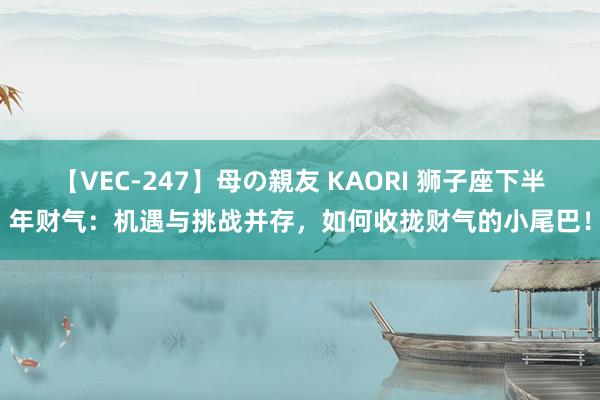 【VEC-247】母の親友 KAORI 狮子座下半年财气：机遇与挑战并存，如何收拢财气的小尾巴！