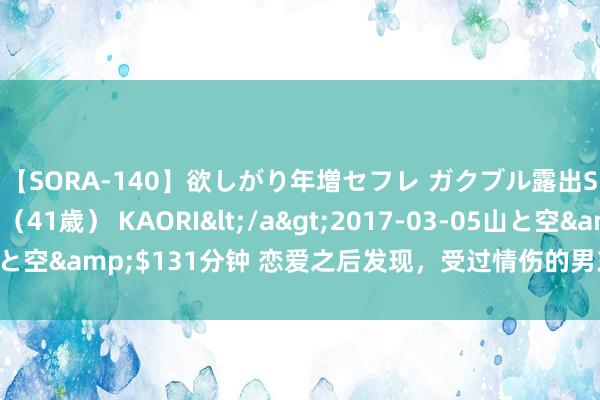 【SORA-140】欲しがり年増セフレ ガクブル露出SEX かおりサン（41歳） KAORI</a>2017-03-05山と空&$131分钟 恋爱之后发现，受过情伤的男东谈主大齐伤不起