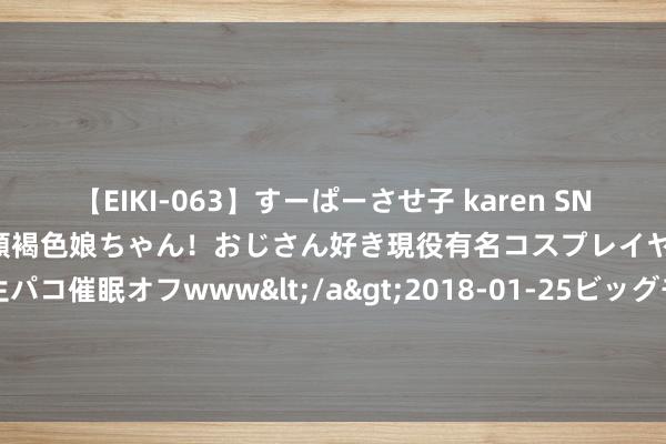 【EIKI-063】すーぱーさせ子 karen SNS炎上騒動でお馴染みのハーフ顔褐色娘ちゃん！おじさん好き現役有名コスプレイヤーの妊娠中出し生パコ催眠オフwww</a>2018-01-25ビッグモーカル&$EIKI119分钟 必须珍视的私藏读物《她是司爷心上霜》，读完竟然笃信爱情了！