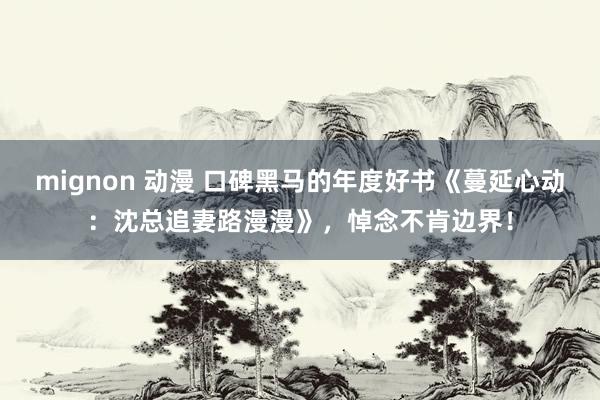 mignon 动漫 口碑黑马的年度好书《蔓延心动：沈总追妻路漫漫》，悼念不肯边界！