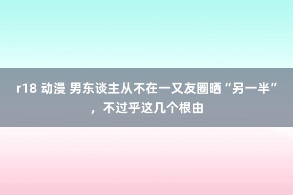 r18 动漫 男东谈主从不在一又友圈晒“另一半”，不过乎这几个根由