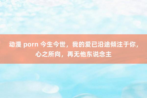 动漫 porn 今生今世，我的爱已沿途倾注于你，心之所向，再无他东说念主