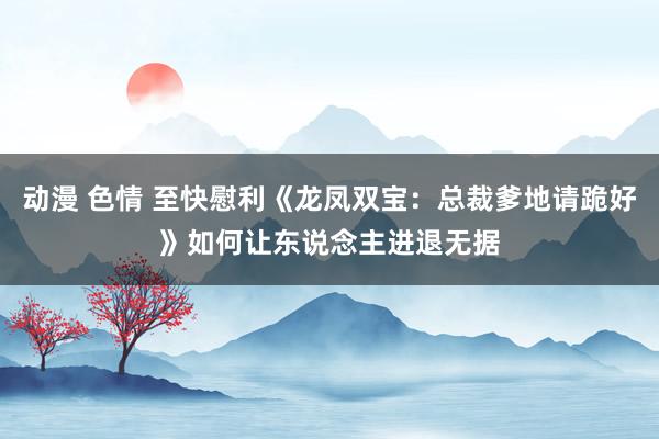 动漫 色情 至快慰利《龙凤双宝：总裁爹地请跪好》如何让东说念主进退无据