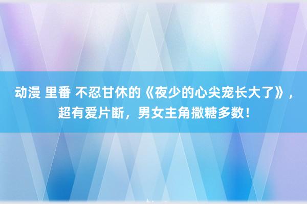 动漫 里番 不忍甘休的《夜少的心尖宠长大了》，超有爱片断，男女主角撒糖多数！