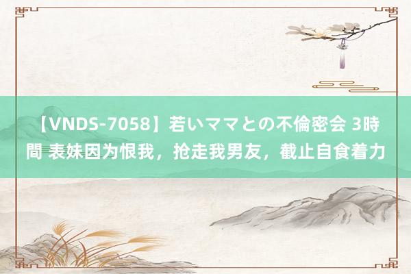 【VNDS-7058】若いママとの不倫密会 3時間 表妹因为恨我，抢走我男友，截止自食着力