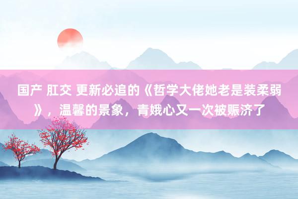 国产 肛交 更新必追的《哲学大佬她老是装柔弱》，温馨的景象，青娥心又一次被赈济了