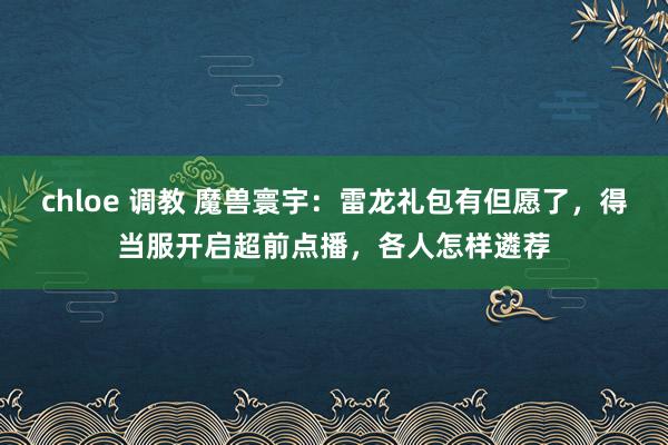 chloe 调教 魔兽寰宇：雷龙礼包有但愿了，得当服开启超前点播，各人怎样遴荐