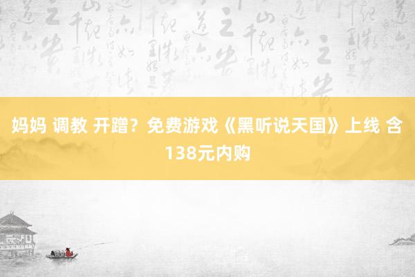 妈妈 调教 开蹭？免费游戏《黑听说天国》上线 含138元内购