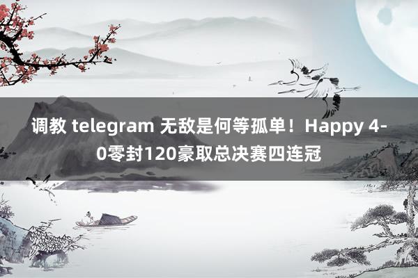 调教 telegram 无敌是何等孤单！Happy 4-0零封120豪取总决赛四连冠