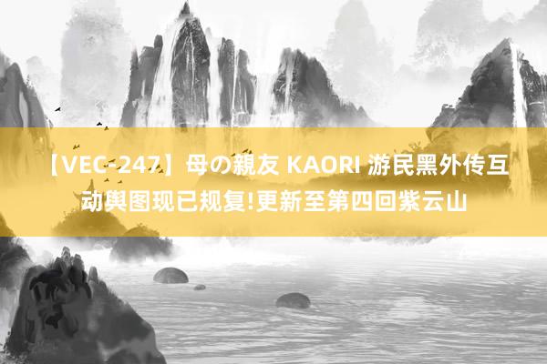 【VEC-247】母の親友 KAORI 游民黑外传互动舆图现已规复!更新至第四回紫云山