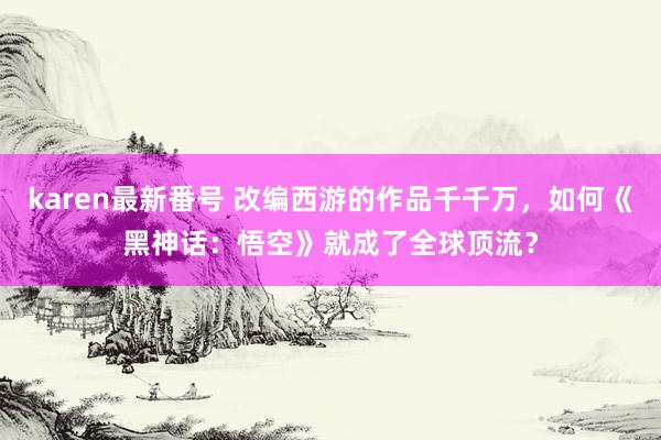 karen最新番号 改编西游的作品千千万，如何《黑神话：悟空》就成了全球顶流？