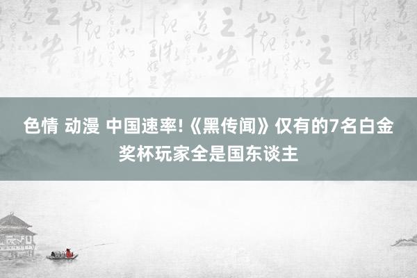 色情 动漫 中国速率!《黑传闻》仅有的7名白金奖杯玩家全是国东谈主