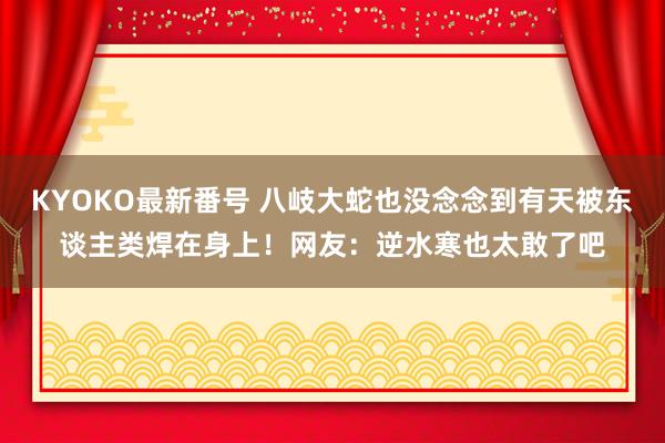 KYOKO最新番号 八岐大蛇也没念念到有天被东谈主类焊在身上！网友：逆水寒也太敢了吧