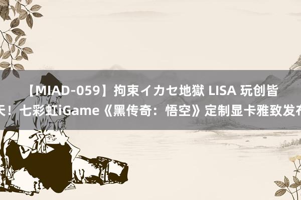 【MIAD-059】拘束イカセ地獄 LISA 玩创皆天！七彩虹iGame《黑传奇：悟空》定制显卡雅致发布