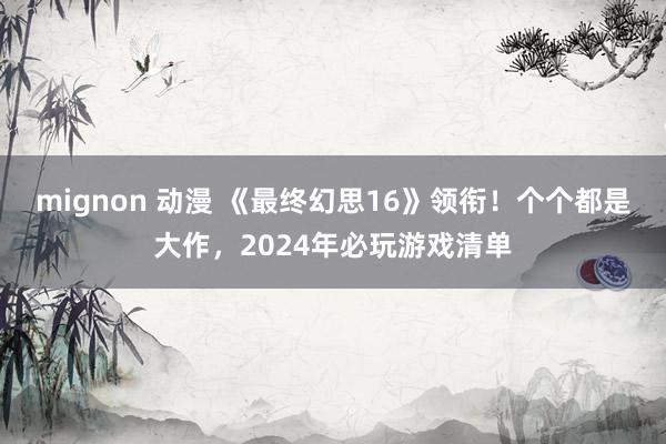 mignon 动漫 《最终幻思16》领衔！个个都是大作，2024年必玩游戏清单