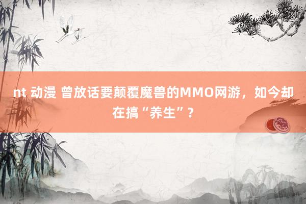 nt 动漫 曾放话要颠覆魔兽的MMO网游，如今却在搞“养生”？