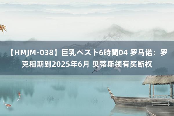 【HMJM-038】巨乳ベスト6時間04 罗马诺：罗克租期到2025年6月 贝蒂斯领有买断权