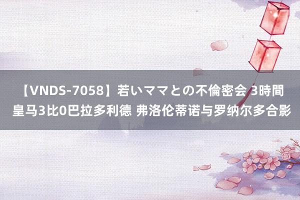 【VNDS-7058】若いママとの不倫密会 3時間 皇马3比0巴拉多利德 弗洛伦蒂诺与罗纳尔多合影