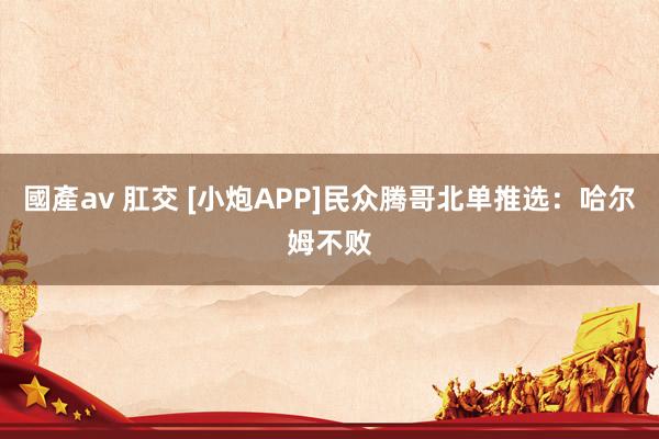 國產av 肛交 [小炮APP]民众腾哥北单推选：哈尔姆不败