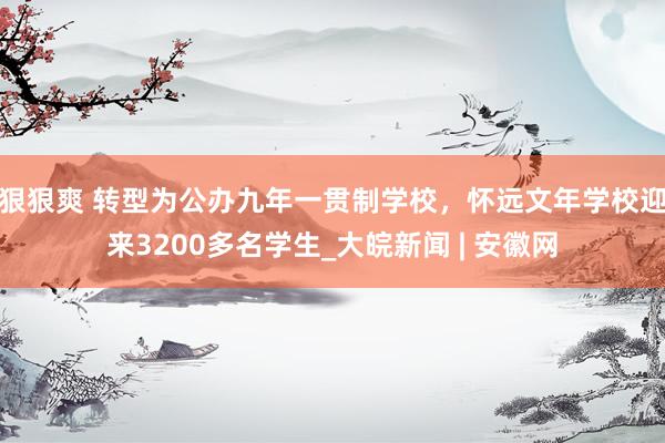 狠狠爽 转型为公办九年一贯制学校，怀远文年学校迎来3200多名学生_大皖新闻 | 安徽网