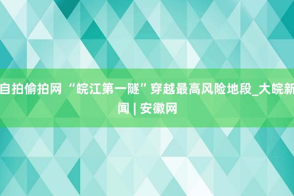 自拍偷拍网 “皖江第一隧”穿越最高风险地段_大皖新闻 | 安徽网