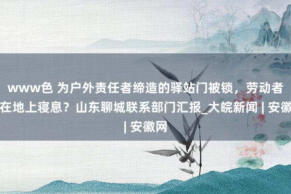 www色 为户外责任者缔造的驿站门被锁，劳动者躺在地上寝息？山东聊城联系部门汇报_大皖新闻 | 安徽网