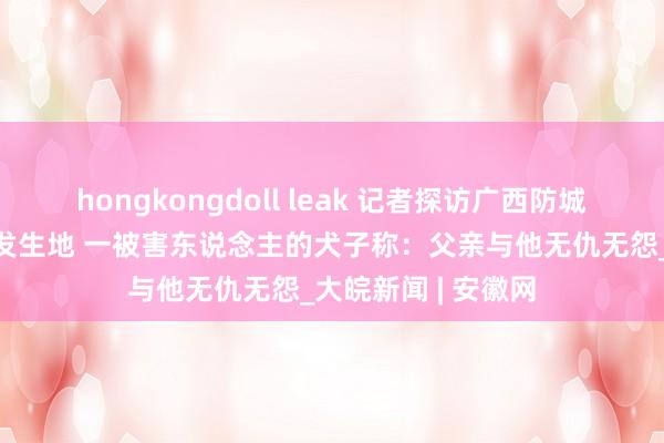 hongkongdoll leak 记者探访广西防城港5东说念主命案发生地 一被害东说念主的犬子称：父亲与他无仇无怨_大皖新闻 | 安徽网