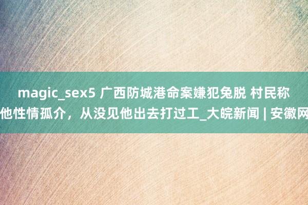 magic_sex5 广西防城港命案嫌犯兔脱 村民称他性情孤介，从没见他出去打过工_大皖新闻 | 安徽网