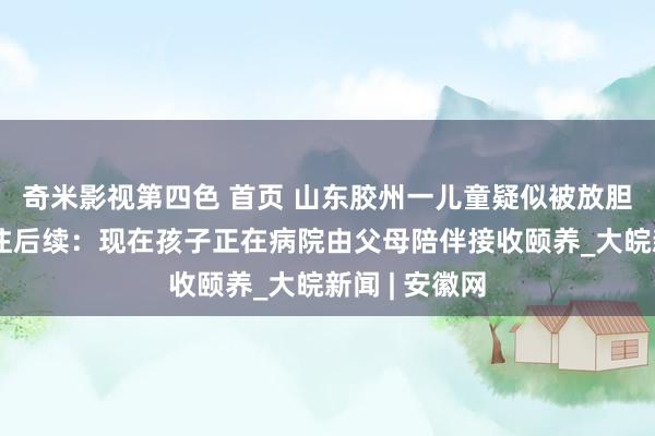 奇米影视第四色 首页 山东胶州一儿童疑似被放胆出租屋引关注后续：现在孩子正在病院由父母陪伴接收颐养_大皖新闻 | 安徽网