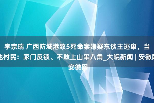 李宗瑞 广西防城港致5死命案嫌疑东谈主逃窜，当地村民：家门反锁、不敢上山采八角_大皖新闻 | 安徽网