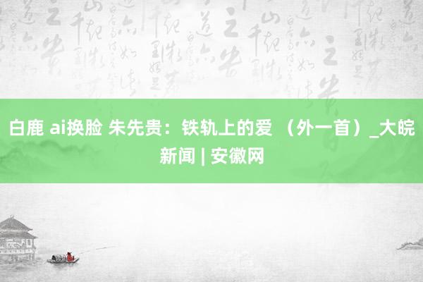 白鹿 ai换脸 朱先贵：铁轨上的爱 （外一首）_大皖新闻 | 安徽网